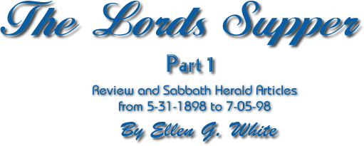 The Lords Supper Part 1 Review and Sabbath Herald Articles from 5-31-1898 to 7-05-98 by Ellen G. White