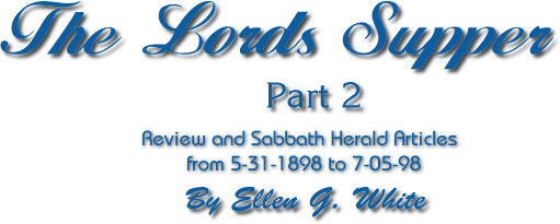 The Lords Supper pt 2, Review and Sabbath Herald Articles from 5-31-1898 to 7-05-98 By Ellen G. White